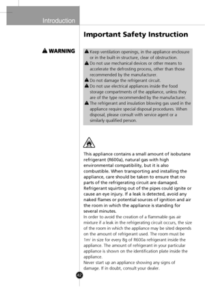 Page 12
Introduction

42
This appliance contains a small amount of isobutane
refrigerant (R600a), natural gas with high
environmental compatibility, but it is also
combustible. When transporting and installing the
appliance, care should be taken to ensure that no
parts of the refrigerating circuit are damaged.
Refrigerant squirting out of the pipes could ignite or
cause an eye injury. If a leak is detected, avoid any
naked flames or potential sources of ignition and air
the room in which the appliance is...