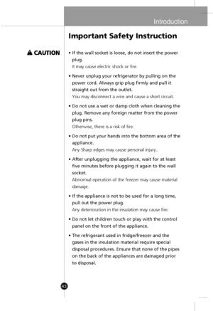 Page 13
Introduction

43
•If the wall socket is loose, do not insert the power
plug.
It may cause electric shock or fire.
•Never unplug your refrigerator by pulling on the
power cord. Always grip plug firmly and pull it
straight out from the outlet.
You may disconnect a wire and cause a short circuit.
•Do not use a wet or damp cloth when cleaning the
plug. Remove any foreign matter from the power
plug pins.
Otherwise, there is a risk of fire.
•Do not put your hands into the bottom area of the
appliance.
Any...