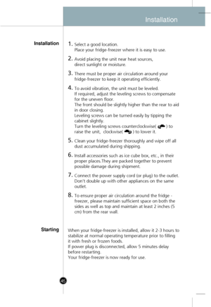 Page 15
Installation
45
1.Select a good location.
Place your fridge-freezer where it is easy to use.
2.Avoid placing the unit near heat sources, 
direct sunlight or moisture.
3.There must be proper air circulation around your
fridge-freezer to keep it operating efficiently. 
4.To avoid vibration, the unit must be leveled.
If required, adjust the leveling screws to compensate
for the uneven floor.
The front should be slightly higher than the rear to aid
in door closing. 
Leveling screws can be turned easily by...