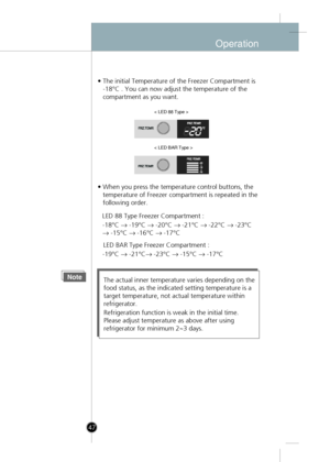 Page 17
Operation
• The initial Temperature of the Freezer Compartment is-18°C . You can now adjust the temperature of the 
compartment as you want.
• When you press the temperature control buttons, the temperature of Freezer compartment is repeated in the
following order.
NoteThe actual inner temperature varies depending on the
food status, as the indicated setting temperature is a
target temperature, not actual temperature within
refrigerator.
Refrigeration function is weak in the initial time.
Please adjust...