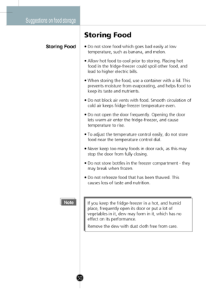 Page 20
Suggestions on food storage
Storing Food
Storing Food
•Do not store food which goes bad easily at low
temperature, such as banana, and melon.
•Allow hot food to cool prior to storing. Placing hot
food in the fridge-freezer could spoil other food, and
lead to higher electric bills.
•When storing the food, use a container with a lid. This
prevents moisture from evaporating, and helps food to
keep its taste and nutrients.
•Do not block air vents with food. Smooth circulation of
cold air keeps...