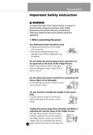 Page 3
Introduction
33
To reduce the risk of fire, electric shock, or injury to
persons when using your product, basic safet
y
precautions should be followed, including th
e
following. Read all instructions before using thi
s
appliance
.
1. When connecting the power
The dedicated outlet should be used.
• Using several devices at one outlet may cause fire.
• The electric leakage breaker may
damag
e food and the dispenser may
be leaked.
Do not allow the power plug to face upward or to
be squeezed at the back of...