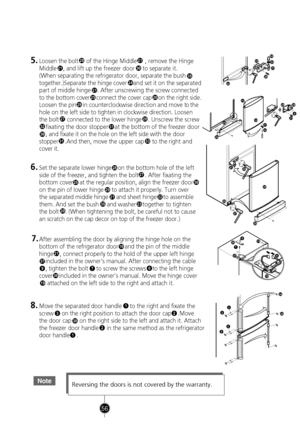 Page 26
NoteReversing the doors is not covered by the warranty.
1
32
38
2
1
38
3832
32
30
21
2526
21
20
29
27
3231
3331
30
28
21
24
5.Loosen the bolt     of the Hinge Middle     , remove the Hinge
Middle    , and lift up the freezer door     to separat e it.
(When separating the refrigerator door, separate the b ush
35
together.)Separate the hinge cover    and set it on the sep arated
part of middle hinge    . After unscrewing the screw con nected
to the bottom cover    connect the cover cap    on the right...