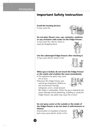 Page 6
Introduction

36
Avoid the heating devices.
It may cause fire.Do not place flower vase, cup, cosmetics, medicine
or any container with water on the fridge-freezer.
It may cause fire, electric shock or
injury by dropping down.
Use the submerged fridge-freezer after checking it.
It may cause electric shock or fire.
When gas is leaked, do not touch the fridge-freezer
or the outlet and ventilate the room immediately.
• The explosion by spark may cause fire or burn.
• Because this fridge-freezer uses natural...