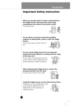 Page 7
Introduction
37
When any strange smell or smoke is detected from
the fridge-freezer, disconnect the power plug
immediatel
yand contact to the service center.
It may cause fire.
Do not allow any person except the qualified
engineer to disassemble, repair or alter the fridge-
freezer.
It may cause injury, electric shock or
fire.
Do not use the fridge-freezer for non-domestic
purpose (storing medicine or testing material, using
at the ship, etc.).
It may cause an unexpected risk such
as fire, electric...