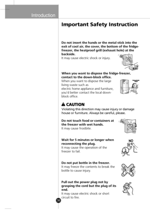 Page 8
Introduction

38
Do not insert the hands or the metal stick into the
exit of cool air, the cover, the bottom of the fridge-
freezer, the heatproof grill (exhaust hole) at the
backside.
It may cause electric shock or injury.When you want to dispose the fridge-freezer,
contact to the down-block office.
When you want to dispose the large
living waste such as
electric home appliance and furniture,
you’d better contact the local down-
block office.
Violating this direction may cause injury or damag
e
house...