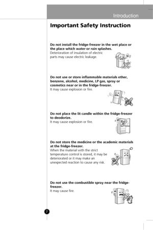 Page 5
Introduction
7
Do not install the fridge-freezer in the wet place or
the place which water or rain splashes.
Deterioration of insulation of electric
parts may cause electric leakage.Do not use or store inflammable materials ether,
benzene, alcohol, medicine, LP gas, spray or
cosmetics near or in the fridge-freezer.
It may cause explosion or fire.
Do not place the lit candle within the fridge-freezer
to deodorize.
It may cause explosion or fire.
Do not store the medicine or the academic materials
at the...