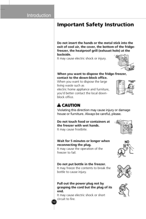 Page 8
Introduction

10

Do not insert the hands or the metal stick into the
exit of cool air, the cover, the bottom of the fridge-
freezer, the heatproof grill (exhaust hole) at the
backside.
It may cause electric shock or injury.When you want to dispose the fridge-freezer,
contact to the down-block office.
When you want to dispose the large
living waste such as
electric home appliance and furniture,
you’d better contact the local down-
block office.
Violating this direction may cause injury or damage
house...