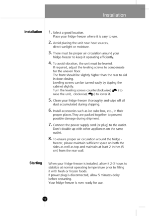 Page 15
Installation
17
1.Select a good location.
Place your fridge-freezer where it is easy to use.
2.Avoid placing the unit near heat sources, 
direct sunlight or moisture.
3.There must be proper air circulation around your
fridge-freezer to keep it operating efficiently. 
4.To avoid vibration, the unit must be leveled.
If required, adjust the leveling screws to compensate
for the uneven floor.
The front should be slightly higher than the rear to aid
in door closing. 
Leveling screws can be turned easily by...