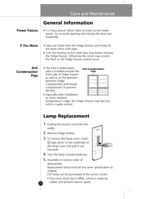 Page 21
Care and Maintenance
Power Failure
General Information
•1~2 hour power failure does no harm to the foods
stores. Try to avoid opening and closing the door too
frequently.
Lamp Replacement
1.Unplug the power cord from the
outlet.
2.Remove fridge shelves.
3.To remove the lamp cover, insert 
type driver in the underside of
the lamp cover and pull it out
forwards.
4.Turn the lamp counterclockwise.
5.Assemble in reverse order of
disassembly.
Replacement lamp must be the same specification as
original.
LED...