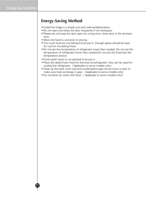 Page 2022
Energy-Saving Method
Energy-Saving Method
• Install the fridge in a shady,cool and well-ventilated place.
• Do not open and close the door frequently if not necessary.
• Please do not keep the door open for a long time, close door in the shortest 
   time.
• Allow hot food to cool prior to storing
• Too much food are not advised to be put in. Enough space should be kept 
   for cool air circulating freely.      
• Do not set the temperature of refrigerator lower than needed. Do not set the...