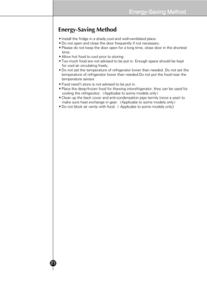 Page 2123
Energy-Saving Method
• Install the fridge in a shady,cool and well-ventilated place.
• Do not open and close the door frequently if not necessary.
• Please do not keep the door open for a long time, close door in the shortest 
   time.
• Allow hot food to cool prior to storing
• Too much food are not advised to be put in. Enough space should be kept 
   for cool air circulating freely.      
• Do not set the temperature of refrigerator lower than needed. Do not set the 
temperature of refrigerator...