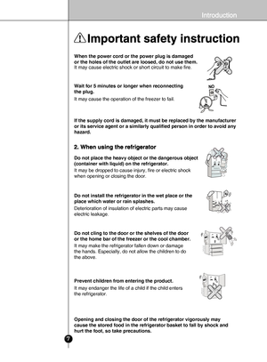 Page 57
When the power cord or the power plug is damaged 
or the holes of the outlet are loosed, do not use them.
It may cause electric shock or short circuit to make fire.
Wait for 5 minutes or longer when reconnecting 
the plug.
It may cause the operation of the freezer to fail.
If the supply cord is damaged, it must be replaced by the manufacturer 
or its service agent or a similarly qualified person in order to avoid a\
ny 
hazard.
Do not place the heavy object or the dangerous object 
(container with...