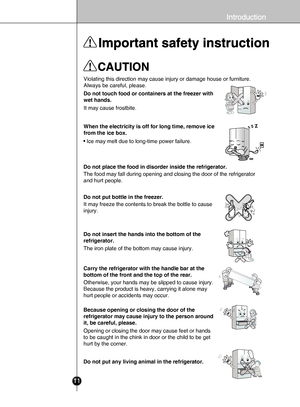 Page 911
Violating this direction may cause injury or damage house or furniture. 
Always be careful, please.
Do not touch food or containers at the freezer with 
wet hands.
It may cause frostbite.
When the electricity is off for long time, remove ice 
from the ice box.
· Ice may melt due to long-time power failure.
Do not put bottle in the freezer.
It may freeze the contents to break the bottle to cause 
injury. Do not place the food in disorder inside the refrigerator.
The food may fall during opening and...