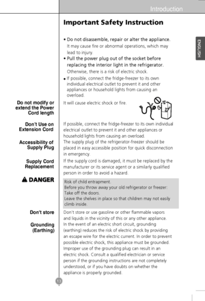 Page 11Introduction
13
•Do not disassemble, repair or alter the appliance.
It may cause fire or abnormal operations, which may
lead to injury.
•Pull the power plug out of the socket before
replacing the interior light in the refrigerator.
Otherwise, there is a risk of electric shock.
It will cause electric shock or fire.
If possible, connect the fridge-freezer to its own individual
electrical outlet to prevent it and other appliances or
household lights from causing an overload.
The supply plug of the...