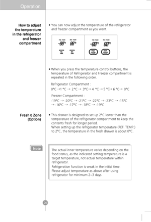 Page 18Operation 
• You can now adjust the temperature of the refrigerator  
   and freezer compartment as you want.  
• When you press the temperature control buttons, the temperature of Refrigerator and Freezer compartment is  
repeated in the following order. 
NoteThe actual inner temperature varies depending on the
food status, as the indicated setting temperature is a
target temperature, not actual temperature within
refrigerator.
Refrigeration function is weak in the initial time.
Please adjust...