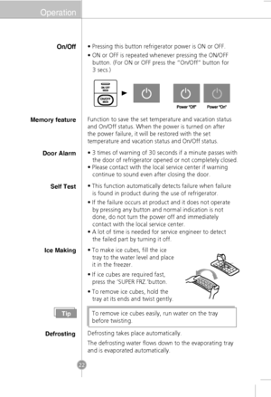 Page 20Operation
On/Off• Pressing this button refrigerator power is ON or OFF.
• ON or OFF is repeated whenever pressing the ON/OFF
   button. (For ON or OFF press the “On/Off” button for 
   3 secs.)
Ice Making• To make ice cubes, fill the ice tray to the water level and place
it in the freezer.
• If ice cubes are required fast, press the ‘SUPER FRZ.’button.
• To remove ice cubes, hold the tray at its ends and twist gently.
TipTo remove ice cubes easily, run water on the tray
before twisting.
Defrosting...