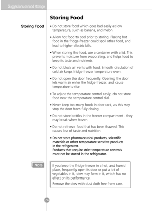 Page 22Suggestions on food storage
Storing Food
Storing Food
•Do not store food which goes bad easily at low
temperature, such as banana, and melon.
•Allow hot food to cool prior to storing. Placing hot
food in the fridge-freezer could spoil other food, and
lead to higher electric bills.
•When storing the food, use a container with a lid. This
prevents moisture from evaporating, and helps food to
keep its taste and nutrients.
•Do not block air vents with food. Smooth circulation of
cold air keeps fridge-freezer...