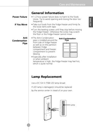 Page 23Care and Maintenance
Power Failure
General Information
•1~2 hour power failure does no harm to the foods
stores. Try to avoid opening and closing the door too
frequently.
Lamp Replacement
If You MoveAnti
Condensation Pipe•Take out foods from the fridge-freezer and firmly fix
the loose items with tape.
•Turn the leveling screws until they stop before moving
the fridge-freezer. Otherwise the screw may scratch
the floor or the fridge-freezer cannot move.
•The Anti-Condensation
pipe is installed around the...