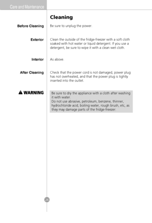 Page 24Care and Maintenance
Before Cleaning
Cleaning
Be sure to unplug the power.
InteriorAs above.
After CleaningCheck that the power cord is not damaged, power plug
has not overheated, and that the power plug is tightly
inserted into the outlet.
Be sure to dry the appliance with a cloth after washing
it with water.
Do not use abrasive, petroleum, benzene, thinner,
hydrochloride acid, boiling water, rough brush, etc, as
they may damage parts of the fridge-freezer.
ExteriorClean the outside of the...