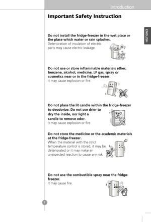 Page 5Introduction
7
Do not install the fridge-freezer in the wet place or
the place which water or rain splashes.
Deterioration of insulation of electric
parts may cause electric leakage.
Do not use or store inflammable materials ether,
benzene, alcohol, medicine, LP gas, spray or
cosmetics near or in the fridge-freezer.
It may cause explosion or fire.
It may cause explosion or fire.
Do not store the medicine or the academic materials
at the fridge-freezer.
When the material with the strict
temperature...