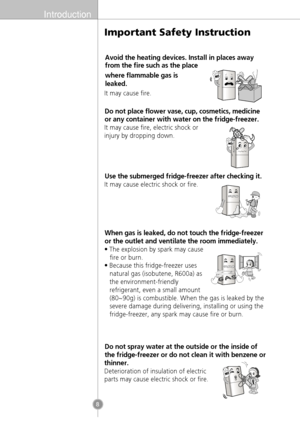 Page 6Introduction
8
It may cause fire.
Do not place flower vase, cup, cosmetics, medicine
or any container with water on the fridge-freezer.
It may cause fire, electric shock or
injury by dropping down.
Use the submerged fridge-freezer after checking it.
It may cause electric shock or fire.
When gas is leaked, do not touch the fridge-freezer
or the outlet and ventilate the room immediately.
• The explosion by spark may causefire or burn.
• Because this fridge-freezer uses natural gas (isobutene, R600a) as
the...