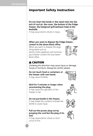 Page 8Introduction
10
Do not insert the hands or the metal stick into the
exit of cool air, the cover, the bottom of the fridge-
freezer, the heatproof grill (exhaust hole) at the
backside.
It may cause electric shock or injury.
When you want to dispose the fridge-freezer,
contact to the down-block office.
When you want to dispose the large
living waste such as
electric home appliance and furniture,
you’d better contact the local down-
block office.
Violating this direction may cause injury or damage
house or...