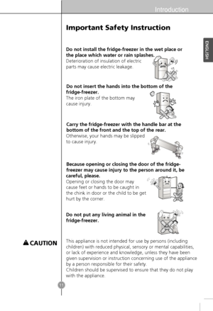 Page 9Introduction
11
Do not install the fridge-freezer in the wet place or
the place which water or rain splashes.
Deterioration of insulation of electric
parts may cause electric leakage.
Do not insert the hands into the bottom of the
fridge-freezer.
The iron plate of the bottom may
cause injury.
Carry the fridge-freezer with the handle bar at the
bottom of the front and the top of the rear.
Otherwise, your hands may be slipped
to cause injury.
Because opening or closing the door of the fridge-
freezer may...