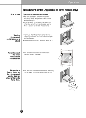 Page 14
14
Refreshment center (Applicable to some models only)

Open the refreshment center door.
You can access the refreshment center
without opening refrigerator door and thus
saving electricity.
Inner lamp is lit  in refrigerator compartment
when therefreshment center  door opens.
Thus it is easy to identify the contents.
Never use the  refreshment center door as a
chopping board and take care not to damage it
with sharp tools.
Never rest your arms or severely press on it.
The refreshment centercan not...