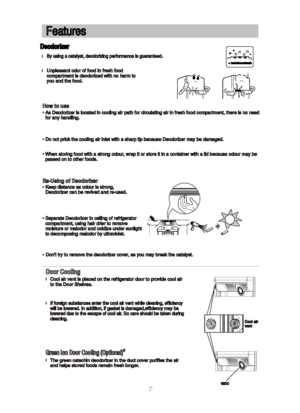 Page 8Features Features
   Deodorizer    Deodorizerbad odour molecule bad odour molecule
lBy using a catalyst, deodorizing performance is guaranteed. By using a catalyst, deodorizing performance is guaranteed.
Dont try to remove the deodorizer cover, as you may break the catalyst. Dont try to remove the deodorizer cover, as you may break the catalyst.Unpleasant odor of food in fresh food Unpleasant odor of food in fresh foodcompartment is deodorized with no harm to compartment is deodorized with no harm toyou...