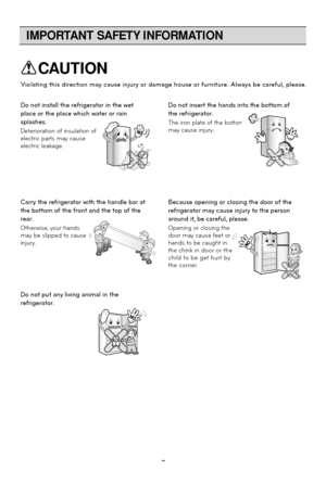 Page 8
IMPORTANT SAFETY INFORMATION
8
Do not insert the hands into the bottom of
the refrigerator.
The iron plate of the bottom
may cause injury.
Carry the refrigerator with the handle bar at
the bottom of the front and the top of the
rear.
Otherwise, your hands
may be slipped to cause
injury.
Because opening or closing the door of the
refrigerator may cause injury to the person
around it, be careful, please.
Opening or closing the
door may cause feet or
hands to be caught in
the chink
 in door or the
child to...