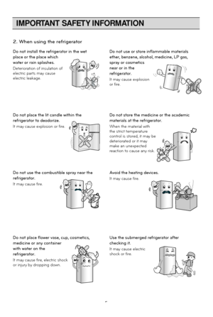 Page 5
IMPORTANT SAFETY INFORMATION
5
Do not install the refrigerator in the wet
place or the place which
water or rain splashes.
Deterioration of insulation of
electric parts may cause
electric leakage.Do not use or store inflammable materials
ether, benzene, alcohol, medicine, LP gas,
spray or cosmetics
near or in the
refrigerator.
It may cause explosion
or fire.
BenzeneEtherThinner
Do not place the lit candle within the
refrigerator to deodorize.
It may cause explosion or fire.Do not store the medicine or...