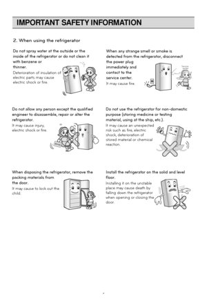 Page 6
IMPORTANT SAFETY INFORMATION
6
Do not spray water at the outside or the
inside of the refrigerator or do not clean it
with benzene or
thinner.
Deterioration of insulation of
electric parts may cause
electric shock or fire.When any strange smell or smoke is
detected from the refrigerator, disconnect
the power plug
immediately and
contact to the
service center.
It may cause fire.
Thinner Thinner
Service center
Do not allow any person except the qualified
engineer to disassemble, repair or alter the...