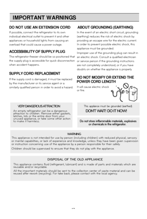 Page 17
17IMPORTANT WARNINGS
19
DO NOT USE AN EXTENSION CORD
ABOUT GROUNDING (EARTHING)
If possible, connect the refrigerator to its own In the event of an electric short circuit, grounding
individual electrical outlet to prevent it and other (earthing) reduces the risk of electric shock by
appliances or household lights from causing an providing an escape wire for the electric current.
 
overload that could cause a power outage. In order to prevent possible electric shock, this
appliance must be grounded....