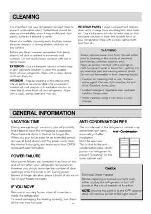 Page 15
CLEANING

It is important that your refrigerator be kept clean to
prevent undesirable odors. Spilled food should be
wipe up immediately, since it may acidify and stain
plastic surfaces if allowed to settle.
Never use metallic scouring pads, brushes, coarse
abrasive cleaners or strong alkaline solutions on
any surface.
Before you clean, however, remember that damp
objects will stick or adhere to extremely cold
surfaces. Do not touch frozen surfaces with wet or
damp hands.
EXTERIOR -Use a lukewarm...