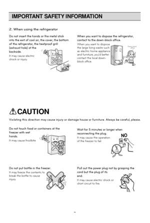 Page 7
IMPORTANT SAFETY INFORMATION
7
2. When using the refrigerator
Do not insert the hands or the metal stick
into the exit of cool air, the cover, the bottom
of the refrigerator, the heatproof grill
(exhaust hole) at the
backside.
It may cause electric
shock or injury.When you want to dispose the refrigerator,
contact to the down-block office.
When you want to dispose
the large living waste such
as electric home appliance
and furniture, youd better
contact the local down-
block office.
Down-block 
office
Do...