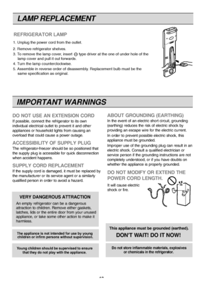 Page 19
IMPORTANT WARNINGS
DO NOT USE AN EXTENSION CORD
If possible, connect the refrigerator to its own
individual electrical outlet to prevent it and other
appliances or household lights from causing an
overload that could cause a power outage.
ACCESSIBILITY OF SUPPLY PLUG
The refrigerator-freezer should be so positioned that
the supply plug is accessible for quick disconnection
when accident happens.
SUPPLY CORD REPLACEMENT
If the supply cord is damaged, it must be replaced by
the manufacturer or its service...