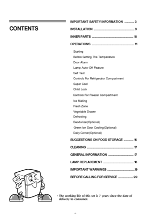 Page 22
IMPORTANT SAFETY INFORMATION............. 3
INSTALLATION ....................................................... 9
INNER PARTS  ........................................................ 10
OPERATIONS ......................................................... 11
Starting
Before Setting The Temperature
Door Alarm
Lamp Auto-Off Feature
Self Test
Controls For Freezer Compartment
Controls For Refrigerator Compartment
Super Cool
Child Lock
Green Ion Door Cooling(Optional)
Ice Making
Fresh Zone
Vegetable...