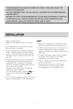 Page 99
INSTALLATION
THIS REFRIGERATOR IS MANUFACTURED WITH GREAT CARE, AND UTILIZES THE
LATEST IN TECHNOLOGY.
WE ARE CONFIDENT THAT YOU WILL BE FULLY SATISFIED WITH ITS PERFORMANCE
AND RELIABILITY.
BEFORE YOU START YOUR REFRIGERATOR,  PLEASE READ THIS BOOKLET CAREFULLY
.
IT PROVIDES EXACT INSTRUCTIONS FOR INSTALLATION, OPERATION AND 
MAINTENANCE, AND ALSO SUPPLIES SOME USEFUL HINTS.
1. Select a good location. Place your refrigerator where it is easy to
use.
2. Avoid placing the unit near heat sources, 
direct...