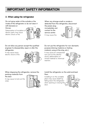 Page 6IMPORTANT SAFETY INFORMATION
6
Do not spray water at the outside or the
inside of the refrigerator or do not clean it
with benzene or
thinner.
Deterioration of insulation of
electric parts may cause
electric shock or fire.When any strange smell or smoke is
detected from the refrigerator, disconnect
the power plug
immediately and
contact to the
service center.
It may cause fire.
Thinner Thinner
Service center
Do not allow any person except the qualified
engineer to disassemble, repair or alter the...