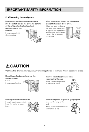 Page 7IMPORTANT SAFETY INFORMATION
7
2. When using the refrigerator
Do not insert the hands or the metal stick
into the exit of cool air, the cover, the bottom
of the refrigerator, the heatproof grill
(exhaust hole) at the
backside.
It may cause electric
shock or injury.When you want to dispose the refrigerator,
contact to the down-block office.
When you want to dispose
the large living waste such
as electric home appliance
and furniture, youd better
contact the local down-
block office.
Down-block 
office
Do...