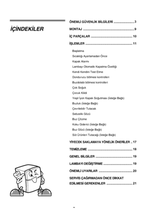 Page 22
ÖNEML‹ GÜVENL‹K B‹LG‹LER‹ ........................
MONTAJ ...............................................................
‹Ç PARÇALAR .....................................................
‹ﬁLEMLER ............................................................
Baﬂlatma
S›cakl›¤› Ayarlamadan Önce
Kapak Alarm›
Lambay› Otomatik Kapatma Özelli¤i
Kendi Kendini Test Etme
Dondurucu bölmesi kontrolleri
Buzdolabi bölmesi kontrolleri
Çok So¤uk
Çocuk Kilidi
Yeﬂil ‹yon Kapak So¤utmas› (‹ste¤e Ba¤l›)
Buzluk (‹ste¤e...