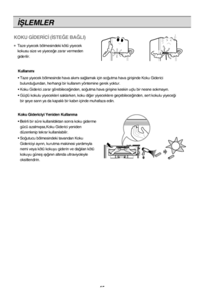 Page 15‹ﬁLEMLER
15
KOKU G‹DER‹C‹ (‹STE⁄E BA⁄LI)
●Taze yiyecek bölmesindeki kötü yiyecek
kokusu size ve yiyece¤e zarar vermeden
giderilir.Kullan›m›
• Taze yiyecek bölmesinde hava ak›m› sa¤lamak için so¤ut\
ma hava giriﬂinde Koku Giderici  bulundu¤undan, herhangi bir kullan›m yöntemine gerek yoktur.
• Koku Giderici zarar görebilece¤inden, so¤utma hava giriﬂ\
ine keskin uçlu bir nesne sokmay›n.
• Güçlü kokulu yiyecekleri saklarken, koku di¤er yiyeceklere g\
eçebilece¤inden, sert kokulu yiyece¤i  bir ﬂeye sar›n ya...