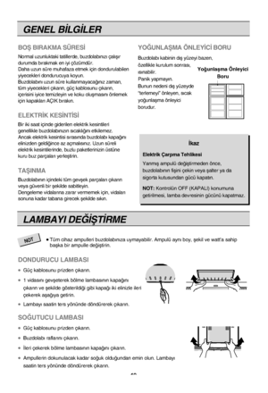 Page 19GENEL B‹LG‹LER
BOﬁ BIRAKMA SÜRES‹
Normal uzunluktaki tatillerde, buzdolab›n›z› çal›ﬂ›\
r
durumda b›rakmak en iyi çözümdür.
Daha uzun süre muhafaza etmek için dondurulabilen
yiyecekleri dondurucuya koyun.
Buzdolab›n› uzun süre kullanmayaca¤›n›z zaman,
tüm yiyecekleri ç›kar›n, güç kablosunu ç›kar›\
n,
içerisini iyice temizleyin ve koku oluﬂmas›n› önlemek
için kapaklar› AÇIK b›rak›n.
ELEKTR‹K KES‹NT‹S‹
Bir iki saat içinde giderilen elektrik kesintileri
genellikle buzdolab›n›z›n s›cakl›¤›n› etkilemez.\...