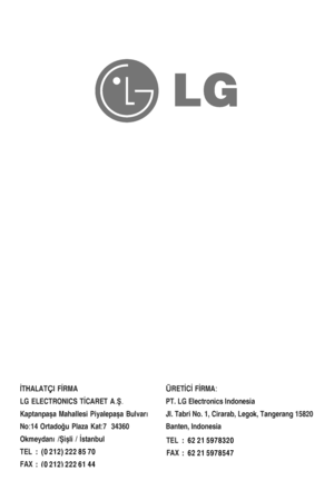 Page 28İTHALAT I 
FİRMA
Ç
LG  ELECTRONICS  TİCARET  A.Ş. 
Kaptanpa şa Mahallesi  Piyalepa şa Bulvar ı 
No:14  Ortadoğu  Plaza Kat:7   34360 
Okmeydan ı /Şişli / İstanbul         
TEL    
FAX  ÜRET
İCİ FİRMA:   
PT. LG Electronics Indonesia
Jl. Tabri No. 1, Cirarab, Legok, Tangerang 15820
Banten, Indonesia
:  (0 212) 222 85 70
:  (0 212) 222 61 44 TEL    
FAX 
:  62 21 5978320
:  62 21 5978547  