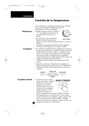 Page 21
Opération
22Votre réfrigérateur-congélateur possède deux contrôles
où vous pouvez régler la température dans le
réfrigérateur et dans le congélateur.
• Réglez d’abord le TEMP. CONTROL à
“4”. Puis réglez la température du
compartiment comme vous le
désirez.
• Si vous désirez une température légèrement plus élevée ou plus
basse, tournez la poignée respectivement sur COLD ou
WARM.
Quand la température ambiante est basse, réglez le
contrôleur du réfrigérateur sur l'option 'WARM'.
• Le contrôle...