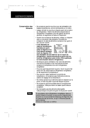 Page 23SUGGESTIONS ON FOOD CONSERVATION
24• Ne conservez pas de nourriture qui est périssable à de
basses températures, comme les bananes ou le melon.
• Laissez refroidir la nourriture chaude avant de la mettre
au réfrigérateur. Mettre les aliments chauds dans le
réfrigérateur-congélateur pourrait gâcher les autres
aliments, et augmenter la facture d’électricité.
• Quand vous conservez les aliments, utilisez un récipient
avec un couvercle Cela empêche l’humidité de
s’évaporer et aide les aliments à conserver...