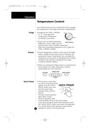 Page 7
Operation
8Your fridge-freezer has two controls that let you regulate
the temperature in the fridge and freezer compartments.
• Initially set the TEMP. CONTROL 
at "4". Then adjust the
compartment temperature
according to your desire.
• If you want an inside temperature slightly less cold or colder, turn the
knob towards COLD or WARM, respectively.
When the surrounding temperature is low, adjust the
TEMP. CONTROL 'WARM'.
• Freezer temperature control is on the top of the fridge-
freezer....