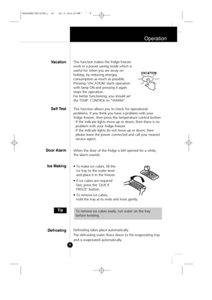 Page 8
Operation
9This function makes the fridge-freezer
work in a power saving mode which is
useful for when you are away on
holiday, by reducing energey
consumption as much as possible.
Pressing 'VACATION' starts operation
with lamp ON and pressing it again
stops the operation.
For better functioning, you should set
the TEMP. CONTROL to "WARM".
This function allows you to check for operational
problems. If you think you have a problem with your
fridge-freezer, then press the temperature...