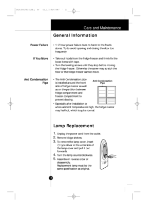 Page 1011
Care and Maintenance
• 1~2 hour power failure does no harm to the foods
stores. Try to avoid opening and closing the door too
frequently.
• Take out foods from the fridge-freezer and firmly fix the
loose items with tape.
• Turn the leveling screws until they stop before moving
the fridge-freezer. Otherwise the screw may scratch the
floor or the fridge-freezer cannot move.
• The Anti-Condensation pipe
is installed around the front
side of fridge-freezer as well
as on the partition between
fridge...